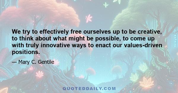 We try to effectively free ourselves up to be creative, to think about what might be possible, to come up with truly innovative ways to enact our values-driven positions.