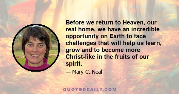 Before we return to Heaven, our real home, we have an incredible opportunity on Earth to face challenges that will help us learn, grow and to become more Christ-like in the fruits of our spirit.