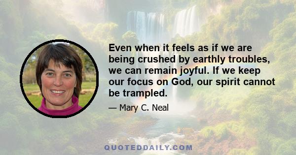 Even when it feels as if we are being crushed by earthly troubles, we can remain joyful. If we keep our focus on God, our spirit cannot be trampled.