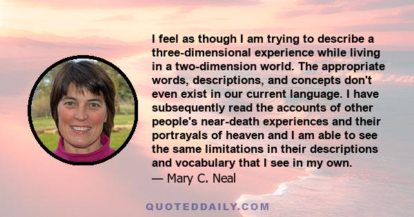 I feel as though I am trying to describe a three-dimensional experience while living in a two-dimension world. The appropriate words, descriptions, and concepts don't even exist in our current language. I have