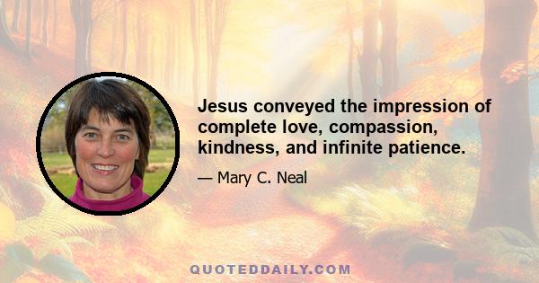 Jesus conveyed the impression of complete love, compassion, kindness, and infinite patience.