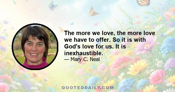 The more we love, the more love we have to offer. So it is with God's love for us. It is inexhaustible.