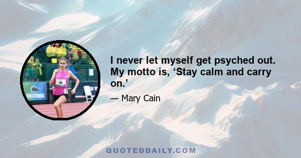 I never let myself get psyched out. My motto is, ‘Stay calm and carry on.’