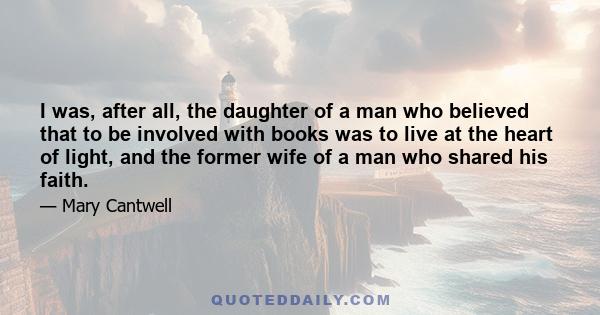 I was, after all, the daughter of a man who believed that to be involved with books was to live at the heart of light, and the former wife of a man who shared his faith.