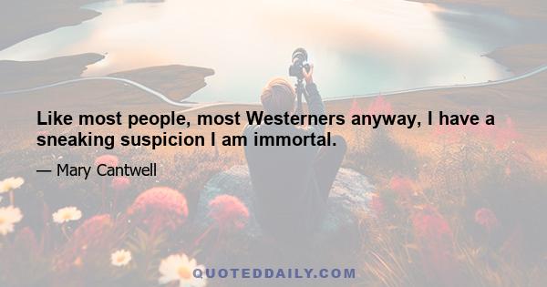 Like most people, most Westerners anyway, I have a sneaking suspicion I am immortal.