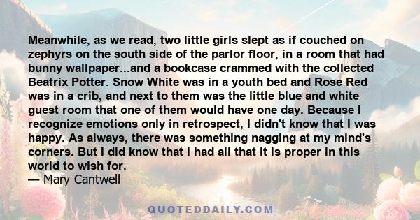 Meanwhile, as we read, two little girls slept as if couched on zephyrs on the south side of the parlor floor, in a room that had bunny wallpaper...and a bookcase crammed with the collected Beatrix Potter. Snow White was 