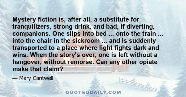 Mystery fiction is, after all, a substitute for tranquilizers, strong drink, and bad, if diverting, companions. One slips into bed ... onto the train ... into the chair in the sickroom ... and is suddenly transported to 
