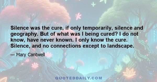 Silence was the cure, if only temporarily, silence and geography. But of what was I being cured? I do not know, have never known. I only know the cure. Silence, and no connections except to landscape.