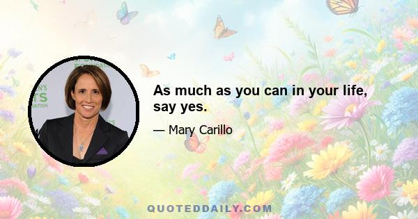 As much as you can in your life, say yes.