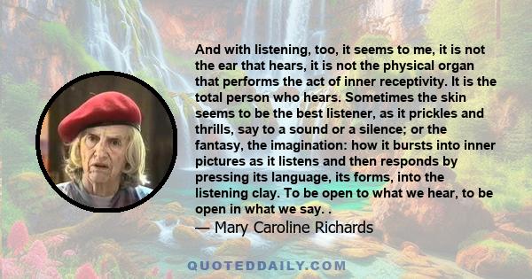 And with listening, too, it seems to me, it is not the ear that hears, it is not the physical organ that performs the act of inner receptivity. It is the total person who hears. Sometimes the skin seems to be the best