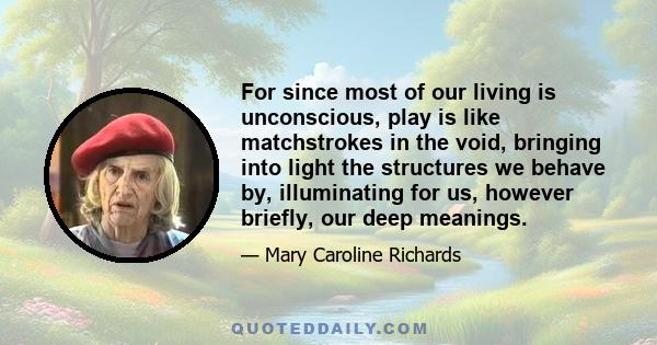 For since most of our living is unconscious, play is like matchstrokes in the void, bringing into light the structures we behave by, illuminating for us, however briefly, our deep meanings.