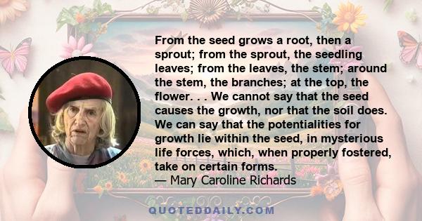 From the seed grows a root, then a sprout; from the sprout, the seedling leaves; from the leaves, the stem; around the stem, the branches; at the top, the flower. . . We cannot say that the seed causes the growth, nor