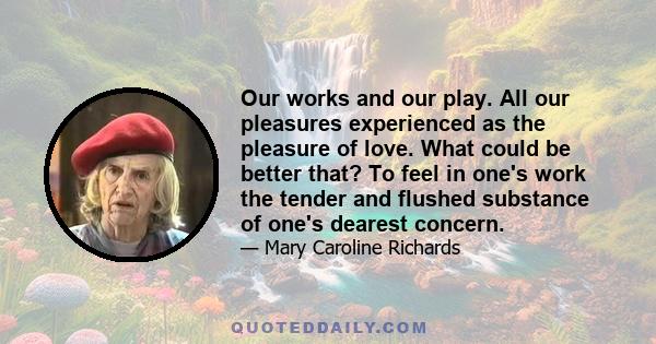 Our works and our play. All our pleasures experienced as the pleasure of love. What could be better that? To feel in one's work the tender and flushed substance of one's dearest concern.