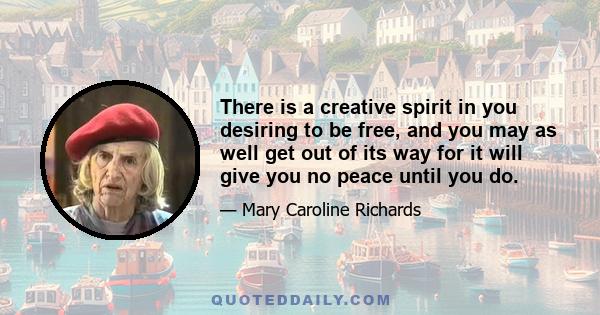 There is a creative spirit in you desiring to be free, and you may as well get out of its way for it will give you no peace until you do.