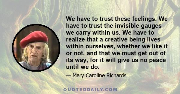 We have to trust these feelings. We have to trust the invisible gauges we carry within us. We have to realize that a creative being lives within ourselves, whether we like it or not, and that we must get out of its way, 