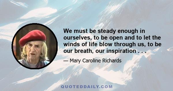 We must be steady enough in ourselves, to be open and to let the winds of life blow through us, to be our breath, our inspiration . . .