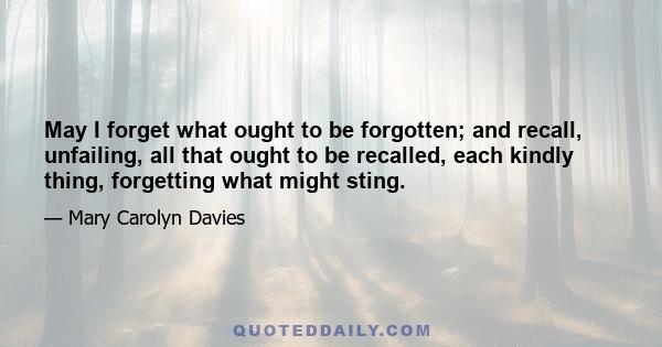 May I forget what ought to be forgotten; and recall, unfailing, all that ought to be recalled, each kindly thing, forgetting what might sting.