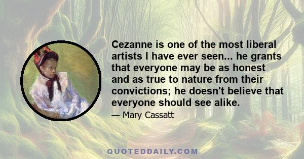 Cezanne is one of the most liberal artists I have ever seen... he grants that everyone may be as honest and as true to nature from their convictions; he doesn't believe that everyone should see alike.