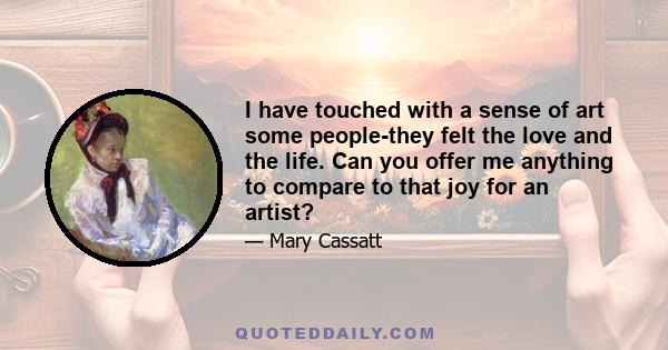 I have touched with a sense of art some people-they felt the love and the life. Can you offer me anything to compare to that joy for an artist?