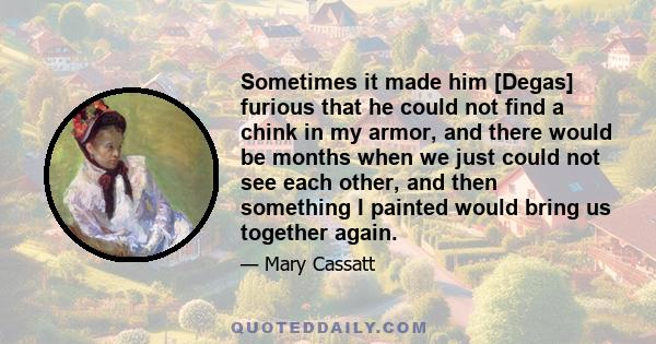 Sometimes it made him [Degas] furious that he could not find a chink in my armor, and there would be months when we just could not see each other, and then something I painted would bring us together again.