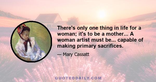 There's only one thing in life for a woman; it's to be a mother... A woman artist must be... capable of making primary sacrifices.