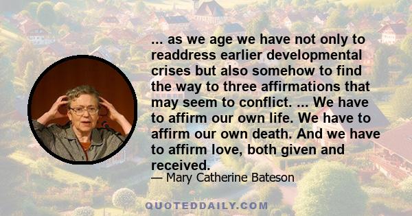 ... as we age we have not only to readdress earlier developmental crises but also somehow to find the way to three affirmations that may seem to conflict. ... We have to affirm our own life. We have to affirm our own