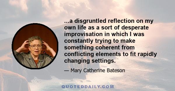 ...a disgruntled reflection on my own life as a sort of desperate improvisation in which I was constantly trying to make something coherent from conflicting elements to fit rapidly changing settings.