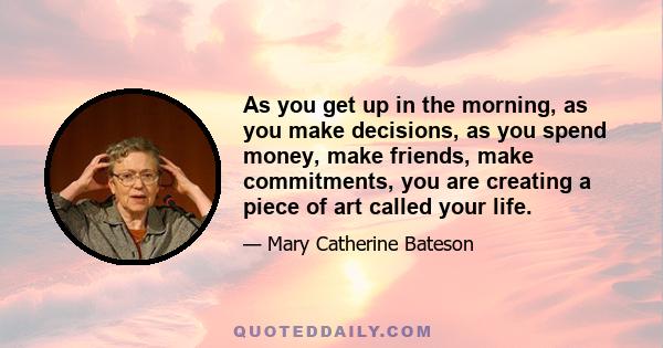 As you get up in the morning, as you make decisions, as you spend money, make friends, make commitments, you are creating a piece of art called your life.