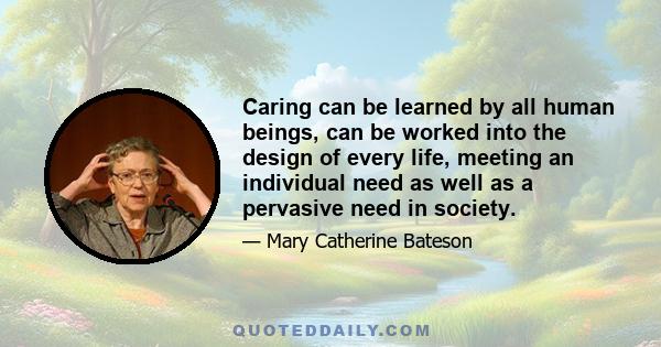 Caring can be learned by all human beings, can be worked into the design of every life, meeting an individual need as well as a pervasive need in society.