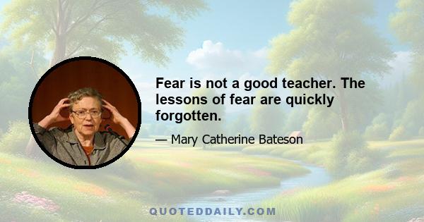 Fear is not a good teacher. The lessons of fear are quickly forgotten.