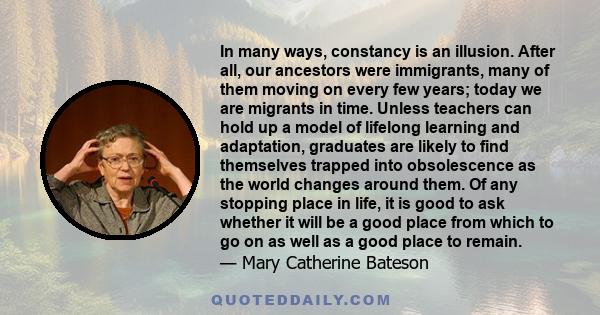 In many ways, constancy is an illusion. After all, our ancestors were immigrants, many of them moving on every few years; today we are migrants in time. Unless teachers can hold up a model of lifelong learning and