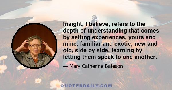 Insight, I believe, refers to the depth of understanding that comes by setting experiences, yours and mine, familiar and exotic, new and old, side by side, learning by letting them speak to one another.