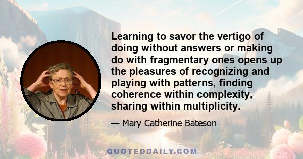 Learning to savor the vertigo of doing without answers or making do with fragmentary ones opens up the pleasures of recognizing and playing with patterns, finding coherence within complexity, sharing within multiplicity.