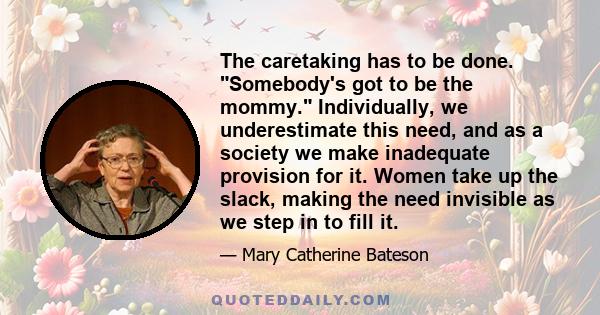 The caretaking has to be done. Somebody's got to be the mommy. Individually, we underestimate this need, and as a society we make inadequate provision for it. Women take up the slack, making the need invisible as we