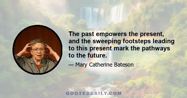 The past empowers the present, and the sweeping footsteps leading to this present mark the pathways to the future.