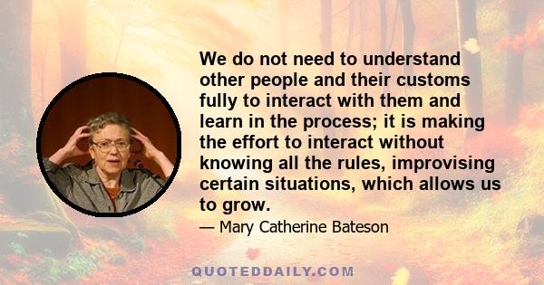 We do not need to understand other people and their customs fully to interact with them and learn in the process; it is making the effort to interact without knowing all the rules, improvising certain situations, which