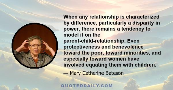 When any relationship is characterized by difference, particularly a disparity in power, there remains a tendency to model it on the parent-child-relationship. Even protectiveness and benevolence toward the poor, toward 