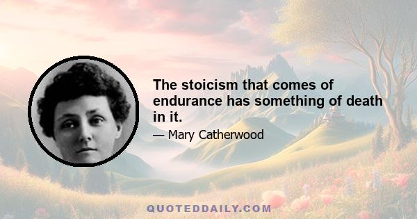 The stoicism that comes of endurance has something of death in it.