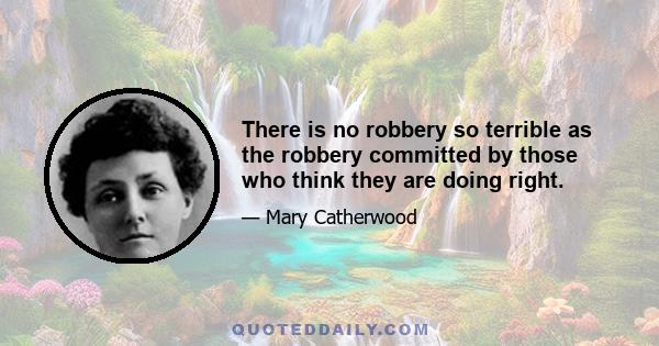 There is no robbery so terrible as the robbery committed by those who think they are doing right.