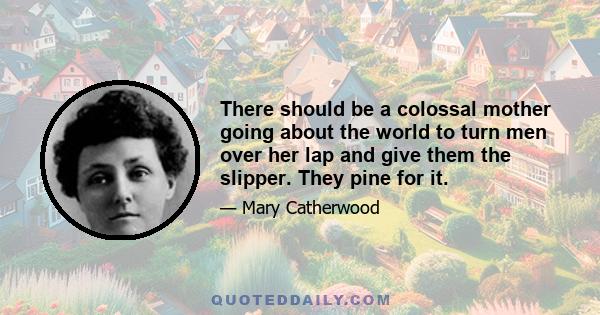 There should be a colossal mother going about the world to turn men over her lap and give them the slipper. They pine for it.