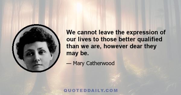 We cannot leave the expression of our lives to those better qualified than we are, however dear they may be.