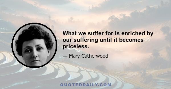 What we suffer for is enriched by our suffering until it becomes priceless.