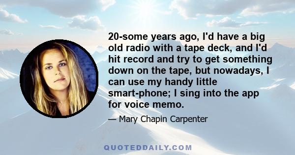 20-some years ago, I'd have a big old radio with a tape deck, and I'd hit record and try to get something down on the tape, but nowadays, I can use my handy little smart-phone; I sing into the app for voice memo.