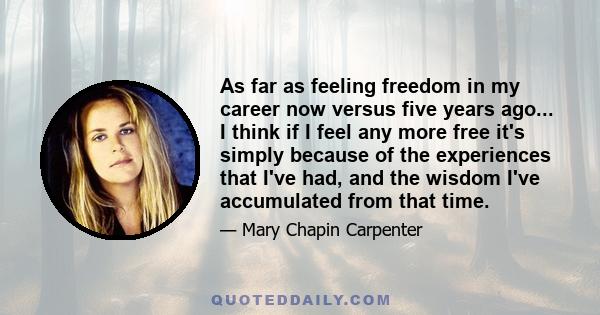 As far as feeling freedom in my career now versus five years ago... I think if I feel any more free it's simply because of the experiences that I've had, and the wisdom I've accumulated from that time.