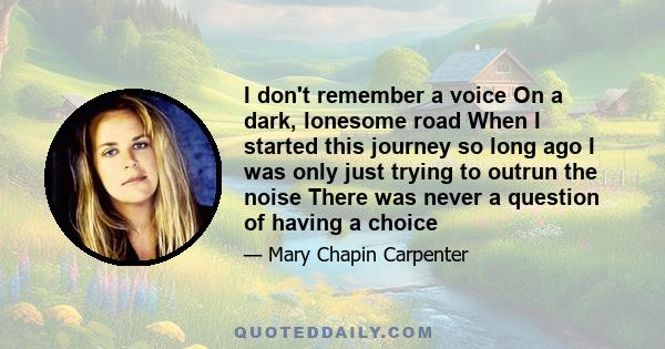 I don't remember a voice On a dark, lonesome road When I started this journey so long ago I was only just trying to outrun the noise There was never a question of having a choice