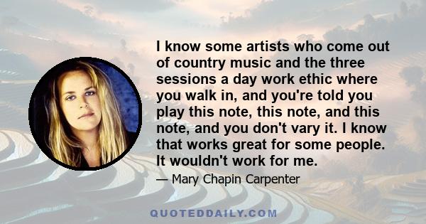 I know some artists who come out of country music and the three sessions a day work ethic where you walk in, and you're told you play this note, this note, and this note, and you don't vary it. I know that works great