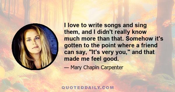 I love to write songs and sing them, and I didn't really know much more than that. Somehow it's gotten to the point where a friend can say, It's very you, and that made me feel good.