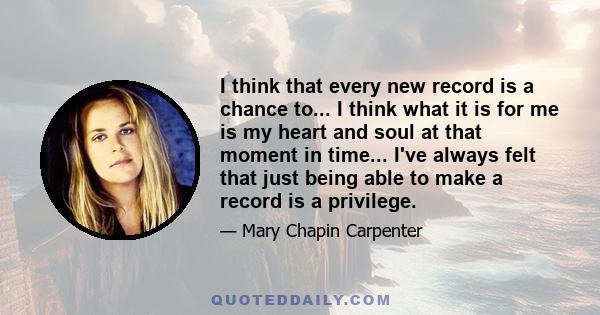 I think that every new record is a chance to... I think what it is for me is my heart and soul at that moment in time... I've always felt that just being able to make a record is a privilege.