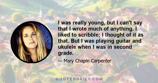 I was really young, but I can't say that I wrote much of anything. I liked to scribble; I thought of it as that. But I was playing guitar and ukulele when I was in second grade.