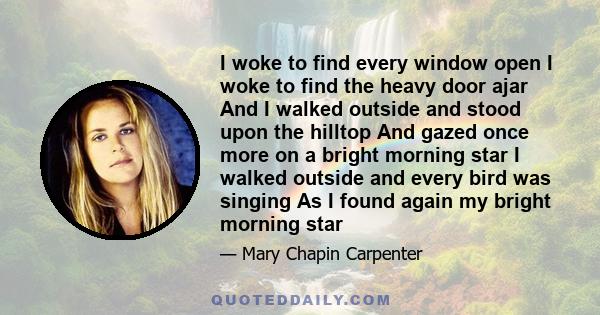 I woke to find every window open I woke to find the heavy door ajar And I walked outside and stood upon the hilltop And gazed once more on a bright morning star I walked outside and every bird was singing As I found